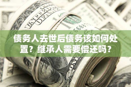 武汉债务人去世后债务该如何处置？继承人需要偿还吗？