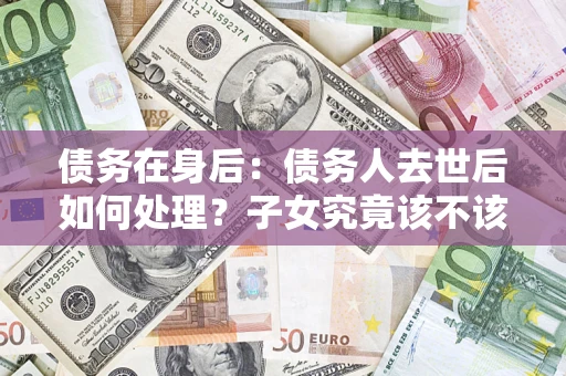 武汉债务在身后：债务人去世后如何处理？子女究竟该不该还钱？